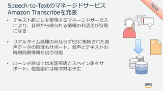Speech-to-Textのマネージドサービス
Amazon Transcribeを発表
• テキスト起こしを実現するマネージドサービス
により、⾳声から得られる情報の利活⽤が容易
になる
• リアルタイム処理のみならずS3に格納された⾳
声データの処理もサポート。⾳声とテキストの
時刻同期情報も出⼒可能
• ローンチ時点では⽶国英語とスペイン語をサ
ポート。他⾔語には順次対応予定
 