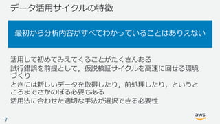 データ活⽤サイクルの特徴
活⽤して初めてみえてくることがたくさんある
試⾏錯誤を前提として，仮説検証サイクルを⾼速に回せる環境
づくり
ときには新しいデータを取得したり，前処理したり，というと
ころまでさかのぼる必要もある
活⽤法に合わせた適切な⼿法が選択できる必要性
7
最初から分析内容がすべてわかっていることはありえない
 