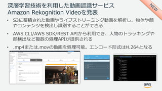 深層学習技術を利⽤した動画認識サービス
Amazon Rekognition Videoを発表
• S3に蓄積された動画やライブストリーミング動画を解析し、物体や顔
やコンテンツを検出し識別することができる
• AWS CLI/AWS SDK/REST APIから利⽤でき、⼈物のトラッキングや
顔検出など複数の処理APIが提供される
• .mp4または.movの動画を処理可能。エンコード形式はH.264となる
 