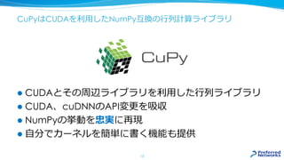 CuPyはCUDAを利用したNumPy互換の行列計算ライブラリ
 CUDAとその周辺ライブラリを利用した行列ライブラリ
 CUDA、cuDNNのAPI変更を吸収
 NumPyの挙動を忠実に再現
 自分でカーネルを簡単に書く機能も提供
15
 