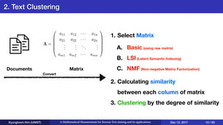 2. Text Clustering
Kyunghoon Kim (UNIST) A Mathematical Measurement for Korean Text mining and its applications Dec 12, 2017 15 / 83
MatrixDocuments
1. Select Matrix 
 
 
 
2. Calculating similarity 
between each column of matrix
3. Clustering by the degree of similarity
A =
0
B
B
B
@
a11 a12 ··· a1n
a21 a22 ··· a2n
...
...
...
...
am1 am2 ··· amn
1
C
C
C
A
Convert
A. Basic (using raw matrix)
B. LSI (Latent Semantic Indexing)
C. NMF (Non-negative Matrix Factorization)
 