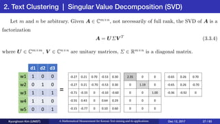 2. Text Clustering | Singular Value Decomposition (SVD)
Kyunghoon Kim (UNIST) A Mathematical Measurement for Korean Text mining and its applications Dec 12, 2017 27 / 83
d1 d2 d3
w1 1 0 0
w2 0 1 0
w3 1 1 1
w4 1 1 0
w5 0 0 1
-0.27 0.21 0.70 -0.53 0.30
-0.27 0.21 -0.70 -0.53 0.30
-0.71 -0.33 0 -0.10 -0.60
-0.55 0.43 0 0.64 0.29
-0.15 -0.77 0 0.10 0.60
2.35 0 0
0 1.19 0
0 0 1.00
0 0 0
0 0 0
-0.65 0.26 0.70
-0.65 0.26 -0.70
-0.36 -0.92 0
=
 