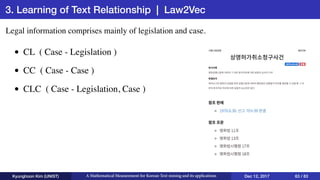 3. Learning of Text Relationship | Law2Vec
Kyunghoon Kim (UNIST) A Mathematical Measurement for Korean Text mining and its applications Dec 12, 2017 63 / 83
Legal information comprises mainly of legislation and case.
• CL ( Case - Legislation )
• CC ( Case - Case )
• CLC ( Case - Legislation, Case )
 