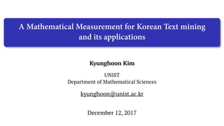 Kyunghoon Kim
UNIST
Department of Mathematical Sciences
December 12, 2017
kyunghoon@unist.ac.kr
A Mathematical Measurement for Korean Text mining
and its applications
 