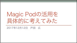Magic Podの活用を
具体的に考えてみた
2017年12月12日　戸田　広
 