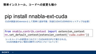 21
簡単インストール、コードへの変更も極小
CUDA実装はExtensionとして簡単に追加可能（別途CUDA/CUDNNのセットアップは必要）
pip install nnabla-ext-cuda
ソースコードへの変更はこれだけ！CUDA対応GPUで実行される。
（CUDA実装がない場合は勝手にCPUにフォールバック）
from nnabla.contrib.context import extension_context
nn.set_default_context(extension_context('cuda.cudnn'))
 
