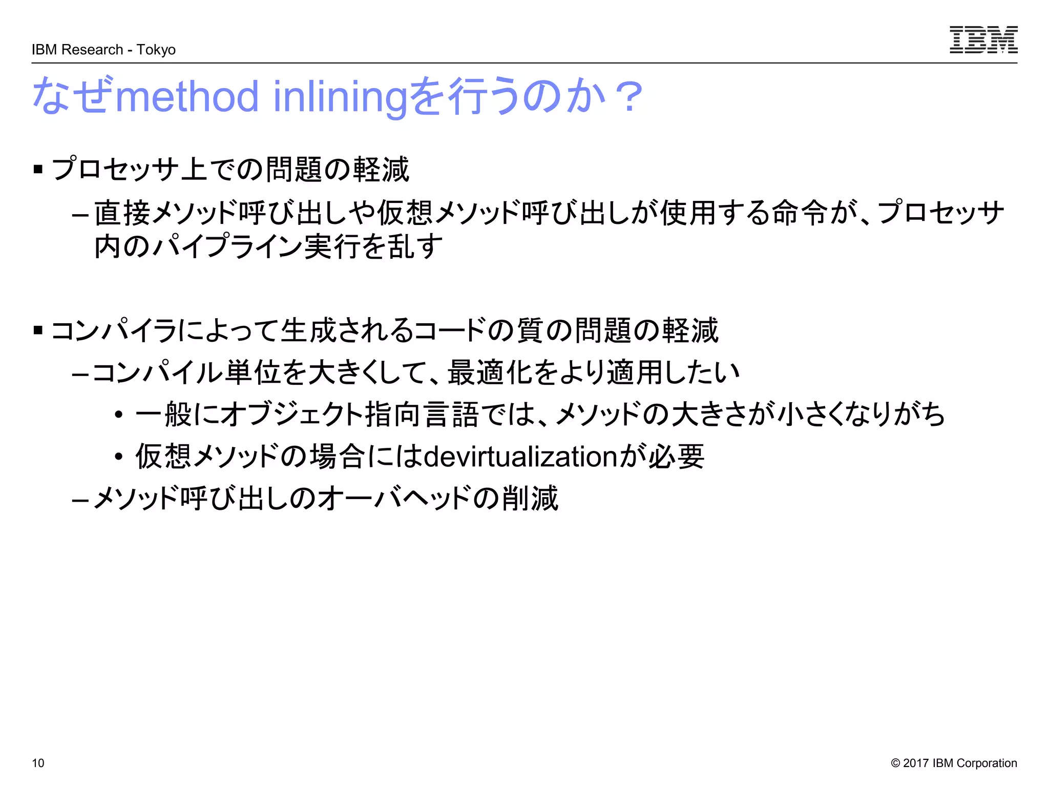© 2017 IBM Corporation
IBM Research - Tokyo
なぜmethod inliningを行うのか？
▪ プロセッサ上での問題の軽減
– 直接メソッド呼び出しや仮想メソッド呼び出しが使用する命令が、プロセッサ
内のパイプライン実行を乱す
▪ コンパイラによって生成されるコードの質の問題の軽減
– コンパイル単位を大きくして、最適化をより適用したい
• 一般にオブジェクト指向言語では、メソッドの大きさが小さくなりがち
• 仮想メソッドの場合にはdevirtualizationが必要
– メソッド呼び出しのオーバヘッドの削減
10
 