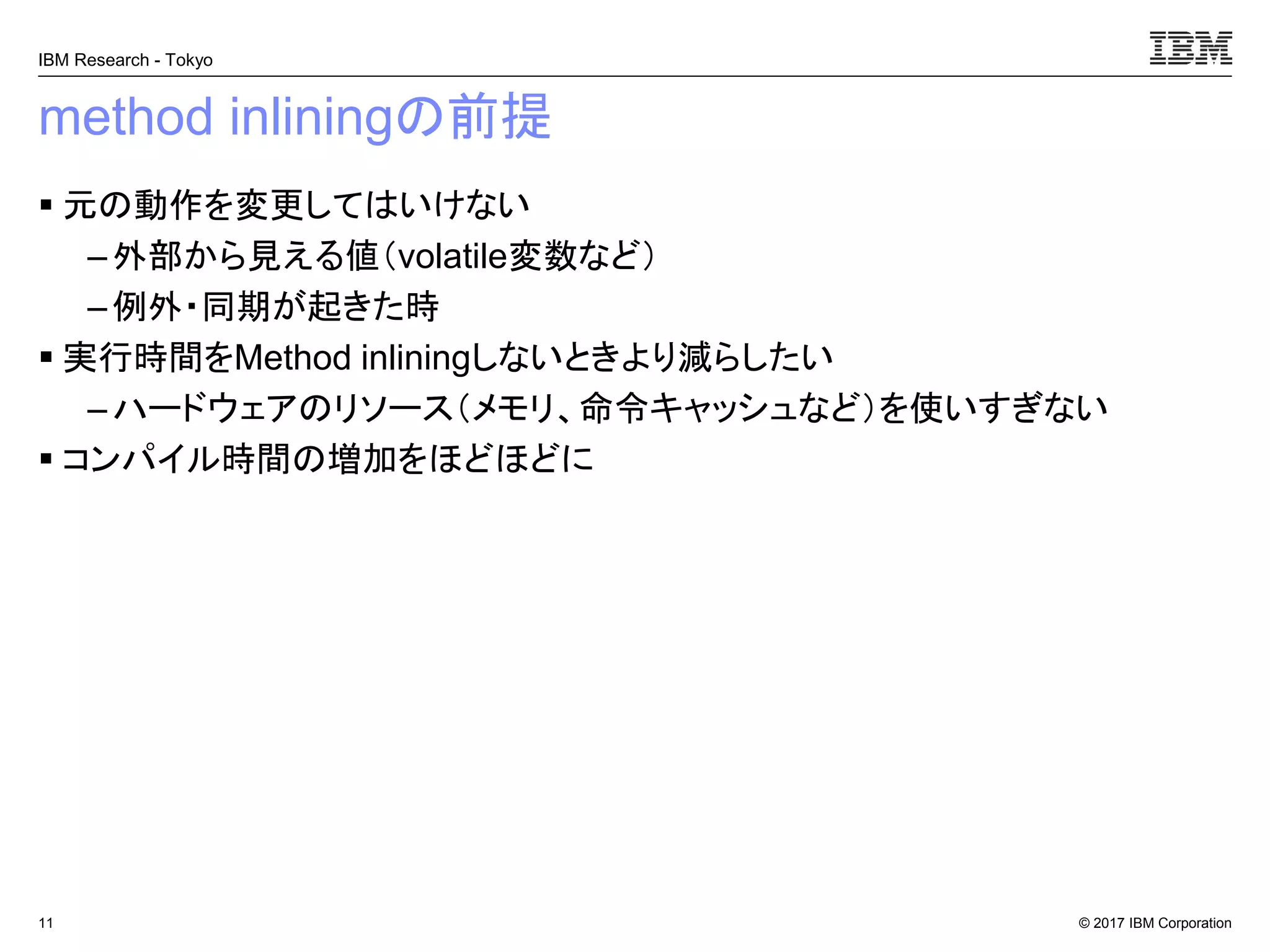 © 2017 IBM Corporation
IBM Research - Tokyo
method inliningの前提
▪ 元の動作を変更してはいけない
– 外部から見える値（volatile変数など）
– 例外・同期が起きた時
▪ 実行時間をMethod inliningしないときより減らしたい
– ハードウェアのリソース（メモリ、命令キャッシュなど）を使いすぎない
▪ コンパイル時間の増加をほどほどに
11
 