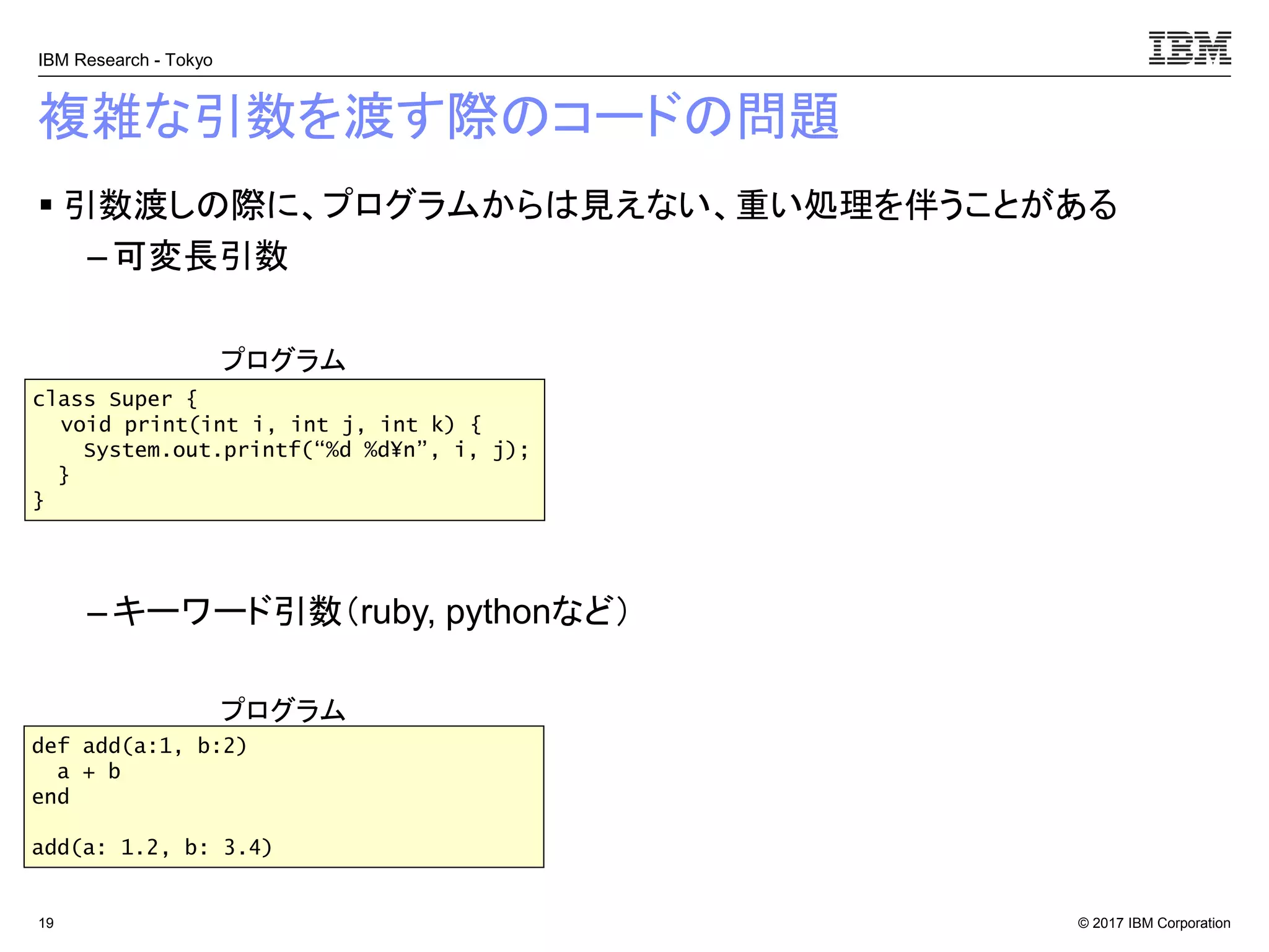 © 2017 IBM Corporation
IBM Research - Tokyo
複雑な引数を渡す際のコードの問題
▪ 引数渡しの際に、プログラムからは見えない、重い処理を伴うことがある
– 可変長引数
– キーワード引数（ruby, pythonなど）
19
class Super {
void print(int i, int j, int k) {
System.out.printf(“%d %d¥n”, i, j);
}
}
プログラム
def add(a:1, b:2)
a + b
end
add(a: 1.2, b: 3.4)
プログラム
 
