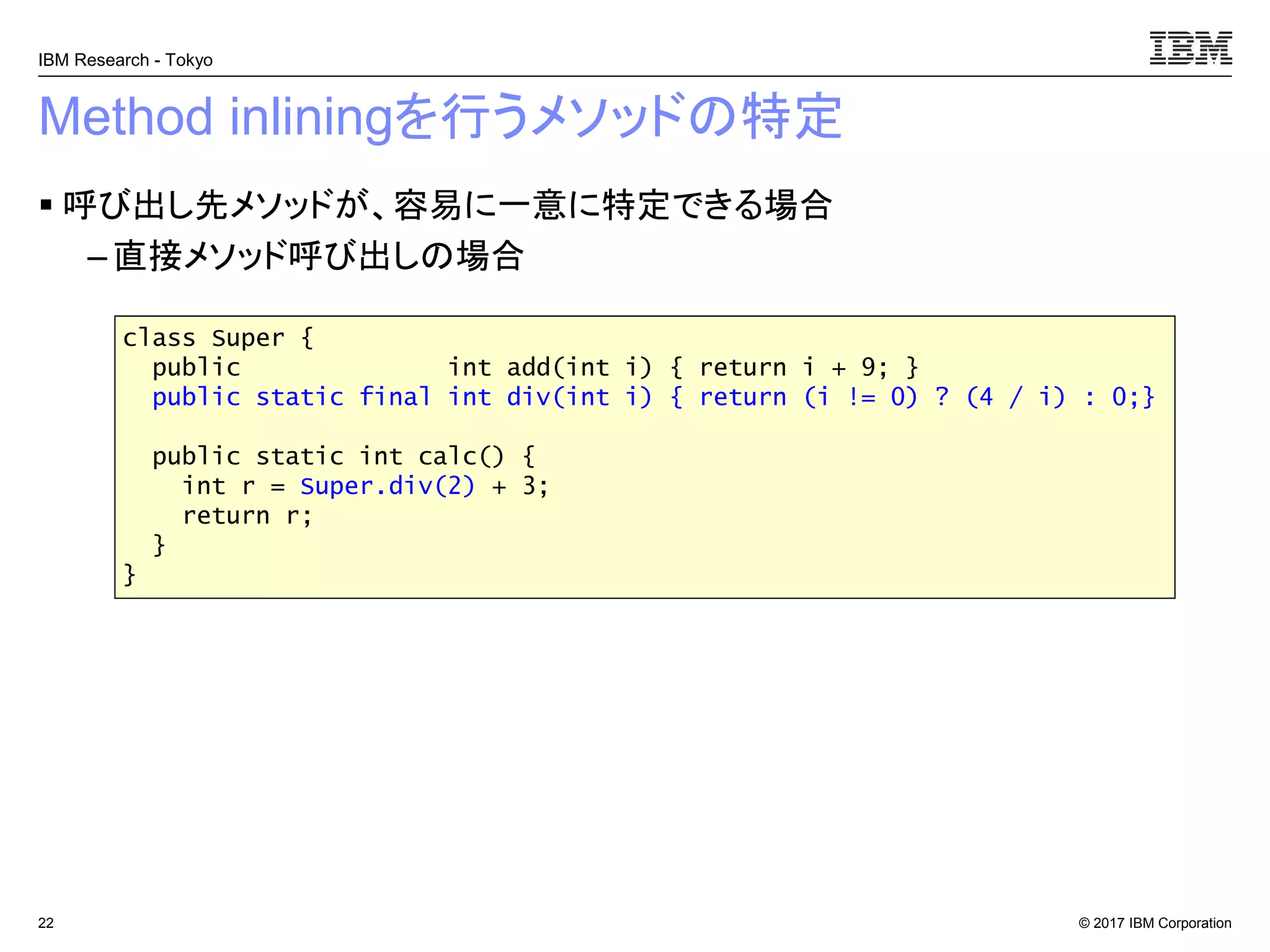 © 2017 IBM Corporation
IBM Research - Tokyo
Method inliningを行うメソッドの特定
▪ 呼び出し先メソッドが、容易に一意に特定できる場合
– 直接メソッド呼び出しの場合
22
class Super {
public int add(int i) { return i + 9; }
public static final int div(int i) { return (i != 0) ? (4 / i) : 0;}
public static int calc() {
int r = Super.div(2) + 3;
return r;
}
}
 
