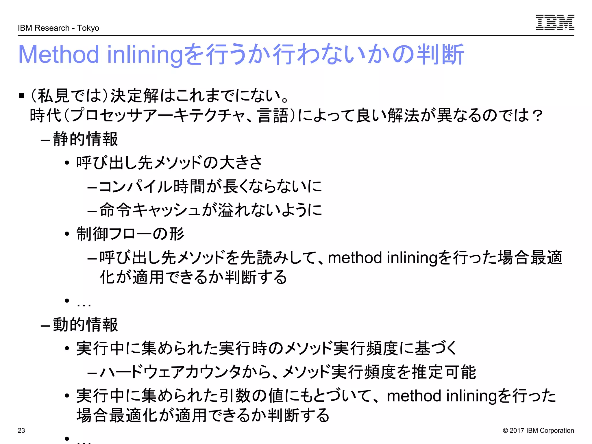 © 2017 IBM Corporation
IBM Research - Tokyo
Method inliningを行うか行わないかの判断
▪ （私見では）決定解はこれまでにない。
時代（プロセッサアーキテクチャ、言語）によって良い解法が異なるのでは？
– 静的情報
• 呼び出し先メソッドの大きさ
–コンパイル時間が長くならないに
–命令キャッシュが溢れないように
• 制御フローの形
–呼び出し先メソッドを先読みして、method inliningを行った場合最適
化が適用できるか判断する
• …
– 動的情報
• 実行中に集められた実行時のメソッド実行頻度に基づく
–ハードウェアカウンタから、メソッド実行頻度を推定可能
• 実行中に集められた引数の値にもとづいて、 method inliningを行った
場合最適化が適用できるか判断する
23
 