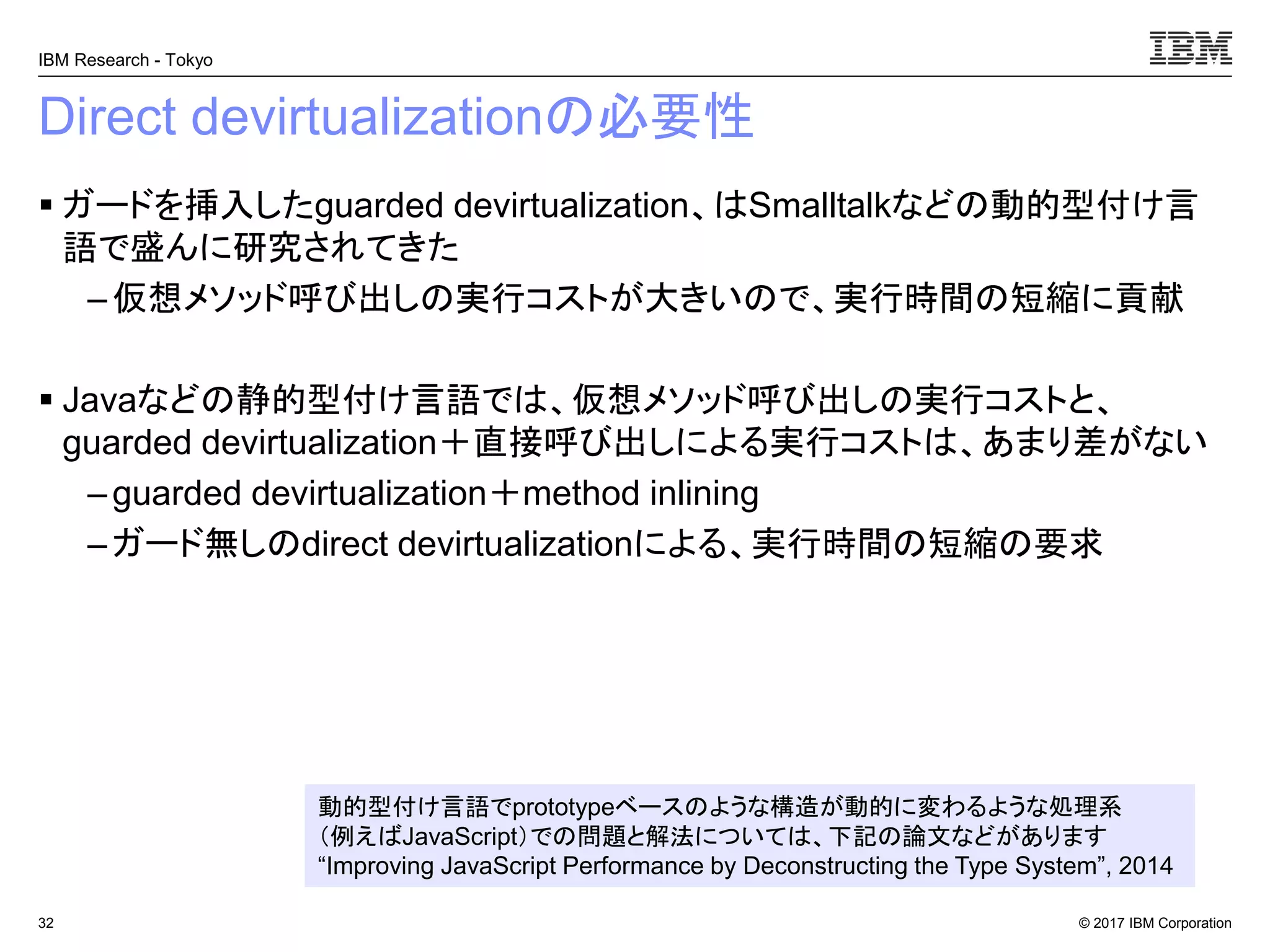 © 2017 IBM Corporation
IBM Research - Tokyo
Direct devirtualizationの必要性
▪ ガードを挿入したguarded devirtualization、はSmalltalkなどの動的型付け言
語で盛んに研究されてきた
– 仮想メソッド呼び出しの実行コストが大きいので、実行時間の短縮に貢献
▪ Javaなどの静的型付け言語では、仮想メソッド呼び出しの実行コストと、
guarded devirtualization＋直接呼び出しによる実行コストは、あまり差がない
– guarded devirtualization＋method inlining
–ガード無しのdirect devirtualizationによる、実行時間の短縮の要求
32
動的型付け言語でprototypeベースのような構造が動的に変わるような処理系
（例えばJavaScript）での問題と解法については、下記の論文などがあります
“Improving JavaScript Performance by Deconstructing the Type System”, 2014
 