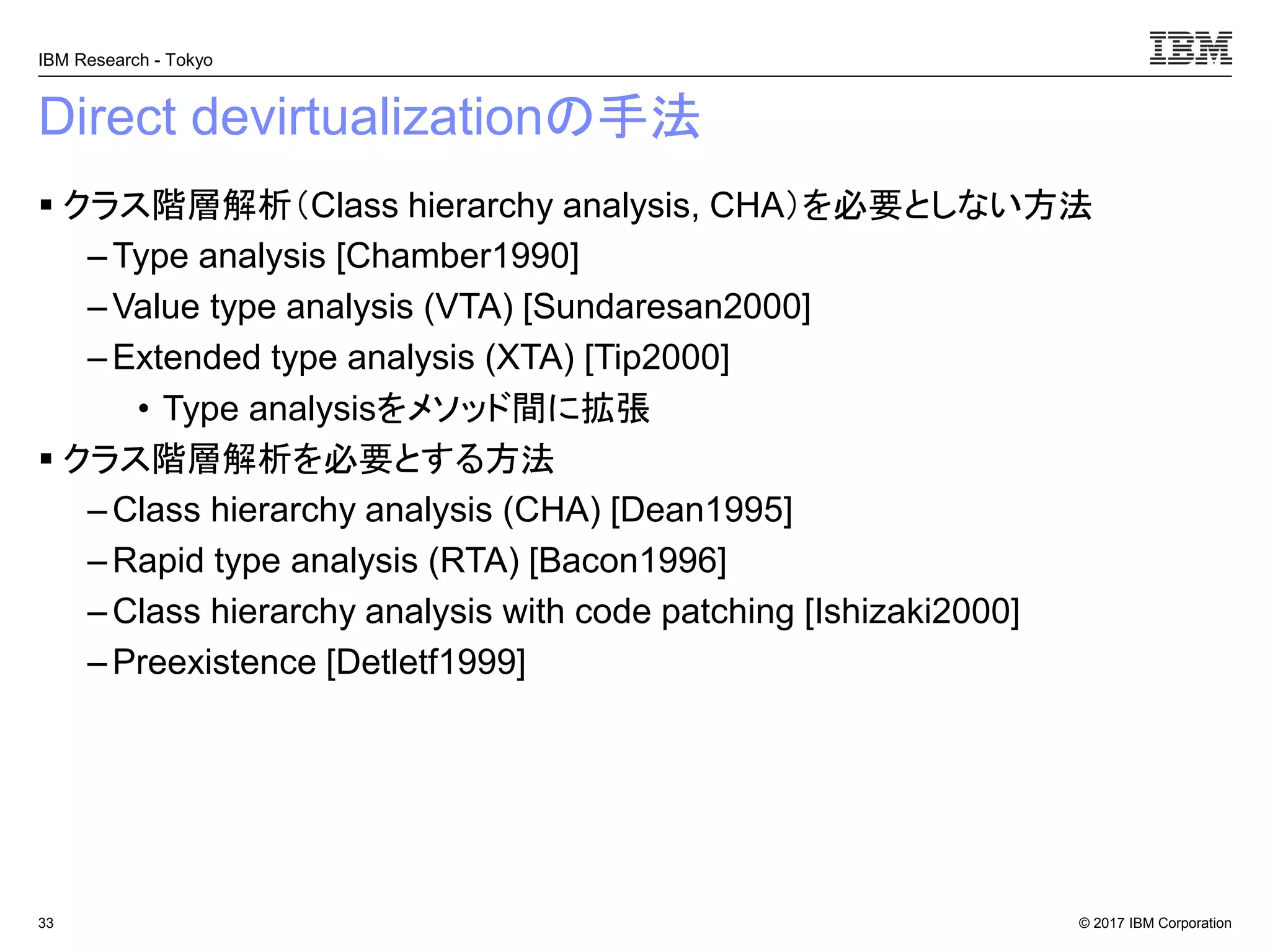 © 2017 IBM Corporation
IBM Research - Tokyo
Direct devirtualizationの手法
▪ クラス階層解析（Class hierarchy analysis, CHA）を必要としない方法
– Type analysis [Chamber1990]
– Value type analysis (VTA) [Sundaresan2000]
–Extended type analysis (XTA) [Tip2000]
• Type analysisをメソッド間に拡張
▪ クラス階層解析を必要とする方法
– Class hierarchy analysis (CHA) [Dean1995]
– Rapid type analysis (RTA) [Bacon1996]
– Class hierarchy analysis with code patching [Ishizaki2000]
– Preexistence [Detletf1999]
33
 