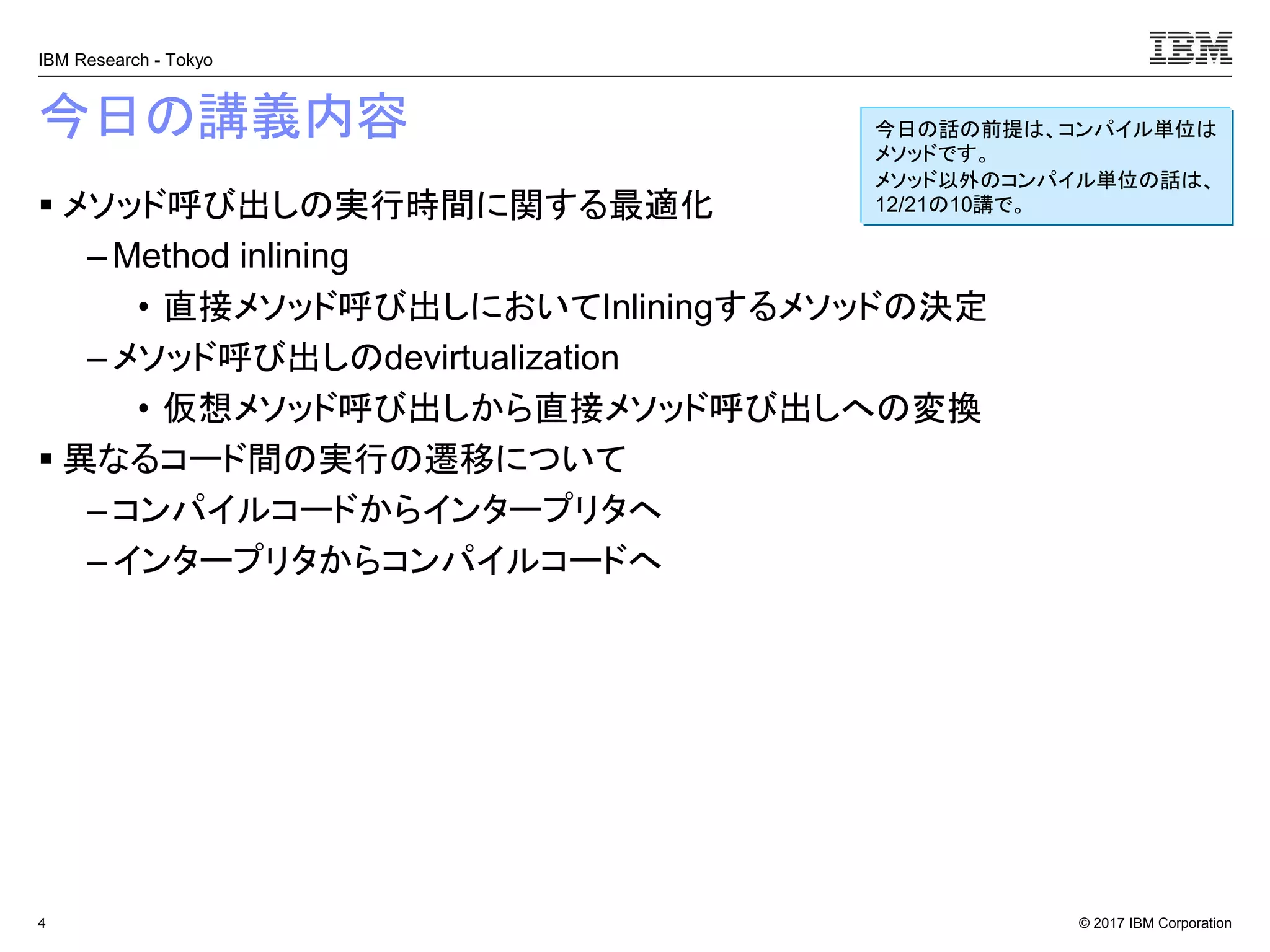 © 2017 IBM Corporation
IBM Research - Tokyo
今日の講義内容
▪ メソッド呼び出しの実行時間に関する最適化
– Method inlining
• 直接メソッド呼び出しにおいてInliningするメソッドの決定
–メソッド呼び出しのdevirtualization
• 仮想メソッド呼び出しから直接メソッド呼び出しへの変換
▪ 異なるコード間の実行の遷移について
– コンパイルコードからインタープリタへ
– インタープリタからコンパイルコードへ
4
今日の話の前提は、コンパイル単位は
メソッドです。
メソッド以外のコンパイル単位の話は、
12/21の10講で。
 