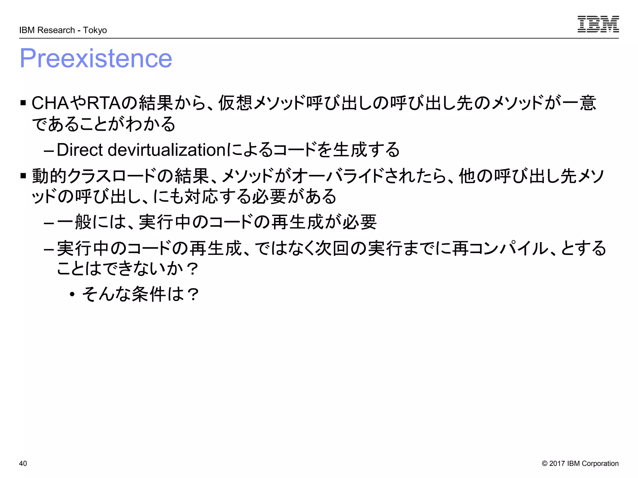 © 2017 IBM Corporation
IBM Research - Tokyo
Preexistence
▪ CHAやRTAの結果から、仮想メソッド呼び出しの呼び出し先のメソッドが一意
であることがわかる
– Direct devirtualizationによるコードを生成する
▪ 動的クラスロードの結果、メソッドがオーバライドされたら、他の呼び出し先メソ
ッドの呼び出し、にも対応する必要がある
– 一般には、実行中のコードの再生成が必要
– 実行中のコードの再生成、ではなく次回の実行までに再コンパイル、とする
ことはできないか？
• そんな条件は？
40
 