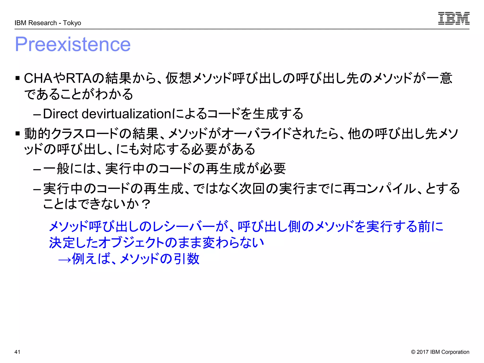© 2017 IBM Corporation
IBM Research - Tokyo
Preexistence
▪ CHAやRTAの結果から、仮想メソッド呼び出しの呼び出し先のメソッドが一意
であることがわかる
– Direct devirtualizationによるコードを生成する
▪ 動的クラスロードの結果、メソッドがオーバライドされたら、他の呼び出し先メソ
ッドの呼び出し、にも対応する必要がある
– 一般には、実行中のコードの再生成が必要
– 実行中のコードの再生成、ではなく次回の実行までに再コンパイル、とする
ことはできないか？
41
メソッド呼び出しのレシーバーが、呼び出し側のメソッドを実行する前に
決定したオブジェクトのまま変わらない
→例えば、メソッドの引数
 