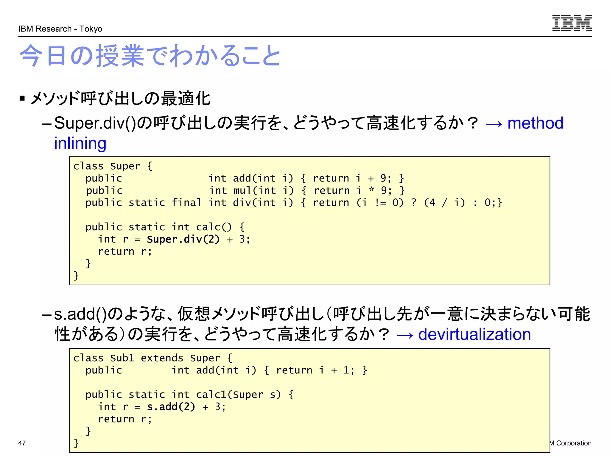 © 2017 IBM Corporation
IBM Research - Tokyo
今日の授業でわかること
▪ メソッド呼び出しの最適化
– Super.div()の呼び出しの実行を、どうやって高速化するか？ → method
inlining
– s.add()のような、仮想メソッド呼び出し（呼び出し先が一意に決まらない可能
性がある）の実行を、どうやって高速化するか？ → devirtualization
47
class Super {
public int add(int i) { return i + 9; }
public int mul(int i) { return i * 9; }
public static final int div(int i) { return (i != 0) ? (4 / i) : 0;}
public static int calc() {
int r = Super.div(2) + 3;
return r;
}
}
class Sub1 extends Super {
public int add(int i) { return i + 1; }
public static int calc1(Super s) {
int r = s.add(2) + 3;
return r;
}
}
 