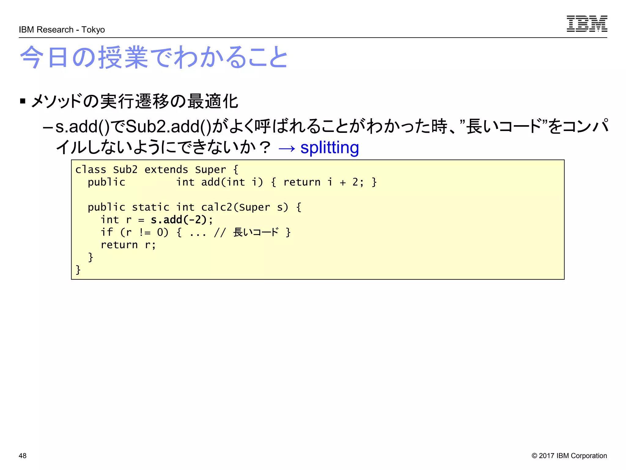 © 2017 IBM Corporation
IBM Research - Tokyo
今日の授業でわかること
▪ メソッドの実行遷移の最適化
– s.add()でSub2.add()がよく呼ばれることがわかった時、”長いコード”をコンパ
イルしないようにできないか？ → splitting
48
class Sub2 extends Super {
public int add(int i) { return i + 2; }
public static int calc2(Super s) {
int r = s.add(-2);
if (r != 0) { ... // 長いコード }
return r;
}
}
 