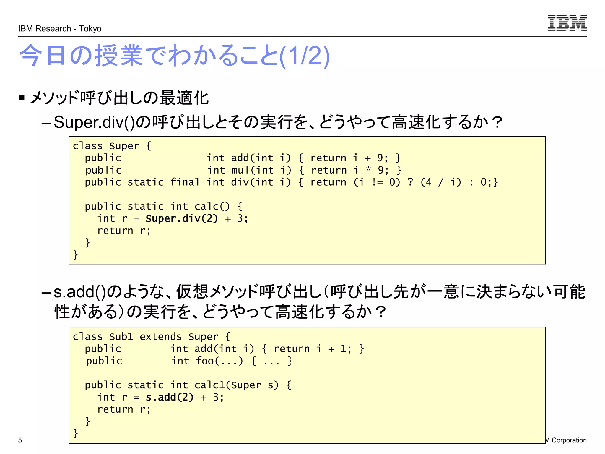 © 2017 IBM Corporation
IBM Research - Tokyo
今日の授業でわかること(1/2)
▪ メソッド呼び出しの最適化
– Super.div()の呼び出しとその実行を、どうやって高速化するか？
– s.add()のような、仮想メソッド呼び出し（呼び出し先が一意に決まらない可能
性がある）の実行を、どうやって高速化するか？
5
class Super {
public int add(int i) { return i + 9; }
public int mul(int i) { return i * 9; }
public static final int div(int i) { return (i != 0) ? (4 / i) : 0;}
public static int calc() {
int r = Super.div(2) + 3;
return r;
}
}
class Sub1 extends Super {
public int add(int i) { return i + 1; }
public int foo(...) { ... }
public static int calc1(Super s) {
int r = s.add(2) + 3;
return r;
}
}
 