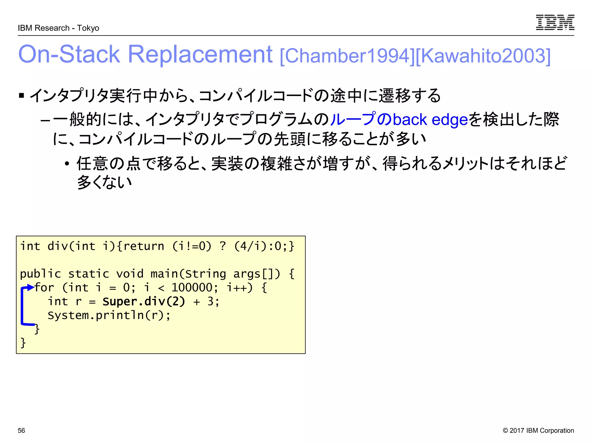 © 2017 IBM Corporation
IBM Research - Tokyo
On-Stack Replacement [Chamber1994][Kawahito2003]
▪ インタプリタ実行中から、コンパイルコードの途中に遷移する
– 一般的には、インタプリタでプログラムのループのback edgeを検出した際
に、コンパイルコードのループの先頭に移ることが多い
• 任意の点で移ると、実装の複雑さが増すが、得られるメリットはそれほど
多くない
56
int div(int i){return (i!=0) ? (4/i):0;}
public static void main(String args[]) {
for (int i = 0; i < 100000; i++) {
int r = Super.div(2) + 3;
System.println(r);
}
}
 