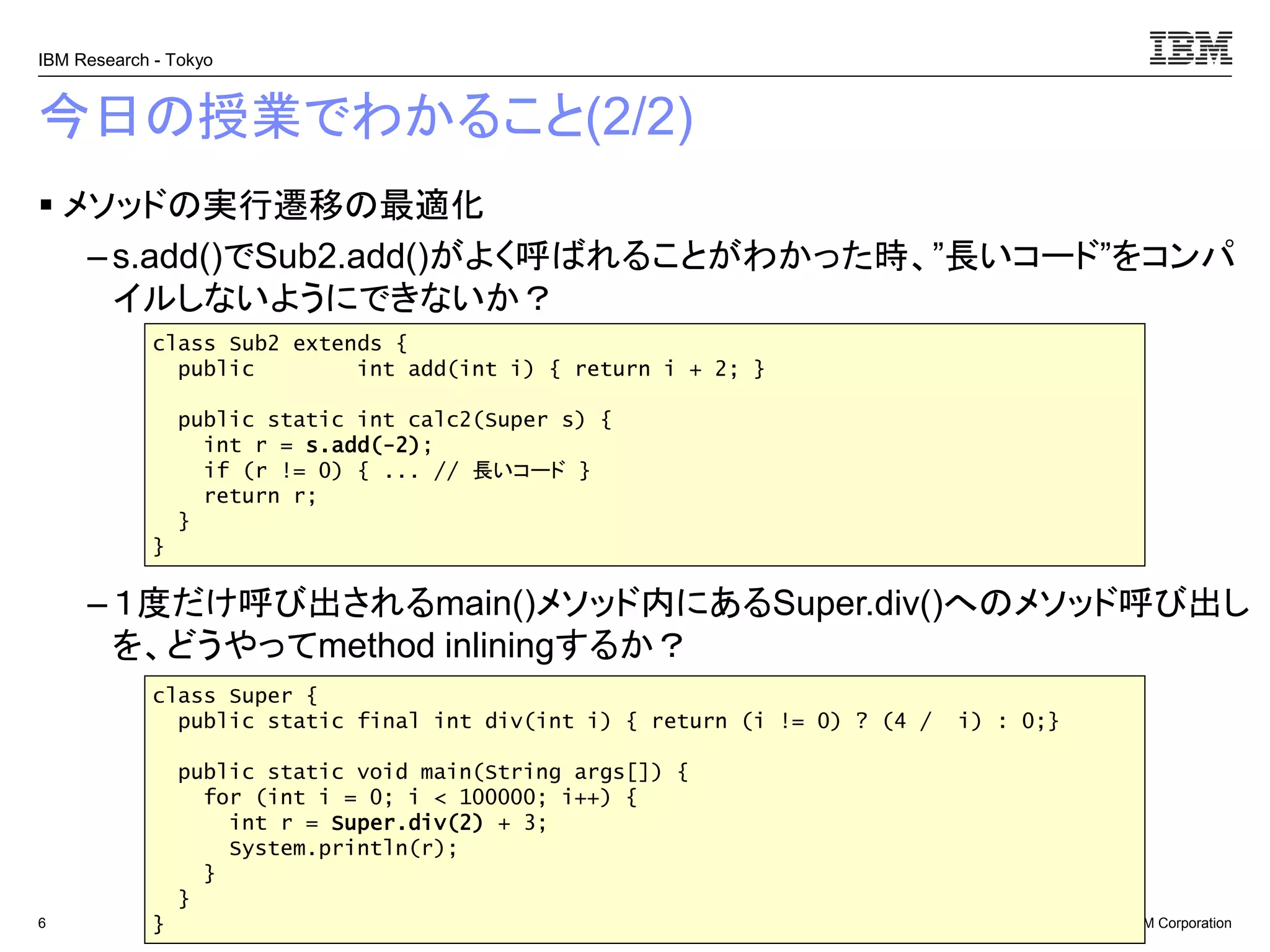 © 2017 IBM Corporation
IBM Research - Tokyo
今日の授業でわかること(2/2)
▪ メソッドの実行遷移の最適化
– s.add()でSub2.add()がよく呼ばれることがわかった時、”長いコード”をコンパ
イルしないようにできないか？
– １度だけ呼び出されるmain()メソッド内にあるSuper.div()へのメソッド呼び出し
を、どうやってmethod inliningするか？
6
class Sub2 extends {
public int add(int i) { return i + 2; }
public static int calc2(Super s) {
int r = s.add(-2);
if (r != 0) { ... // 長いコード }
return r;
}
}
class Super {
public static final int div(int i) { return (i != 0) ? (4 / i) : 0;}
public static void main(String args[]) {
for (int i = 0; i < 100000; i++) {
int r = Super.div(2) + 3;
System.println(r);
}
}
}
 