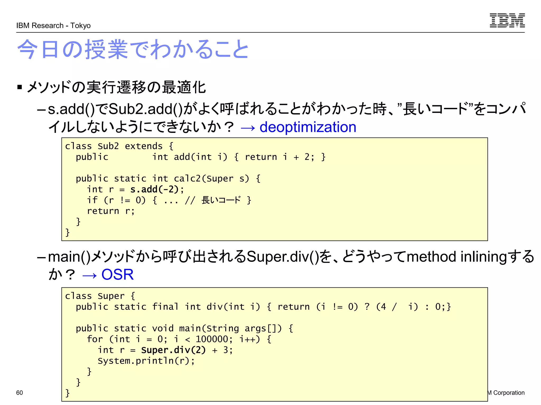 © 2017 IBM Corporation
IBM Research - Tokyo
今日の授業でわかること
▪ メソッドの実行遷移の最適化
– s.add()でSub2.add()がよく呼ばれることがわかった時、”長いコード”をコンパ
イルしないようにできないか？ → deoptimization
– main()メソッドから呼び出されるSuper.div()を、どうやってmethod inliningする
か？ → OSR
60
class Sub2 extends {
public int add(int i) { return i + 2; }
public static int calc2(Super s) {
int r = s.add(-2);
if (r != 0) { ... // 長いコード }
return r;
}
}
class Super {
public static final int div(int i) { return (i != 0) ? (4 / i) : 0;}
public static void main(String args[]) {
for (int i = 0; i < 100000; i++) {
int r = Super.div(2) + 3;
System.println(r);
}
}
}
 
