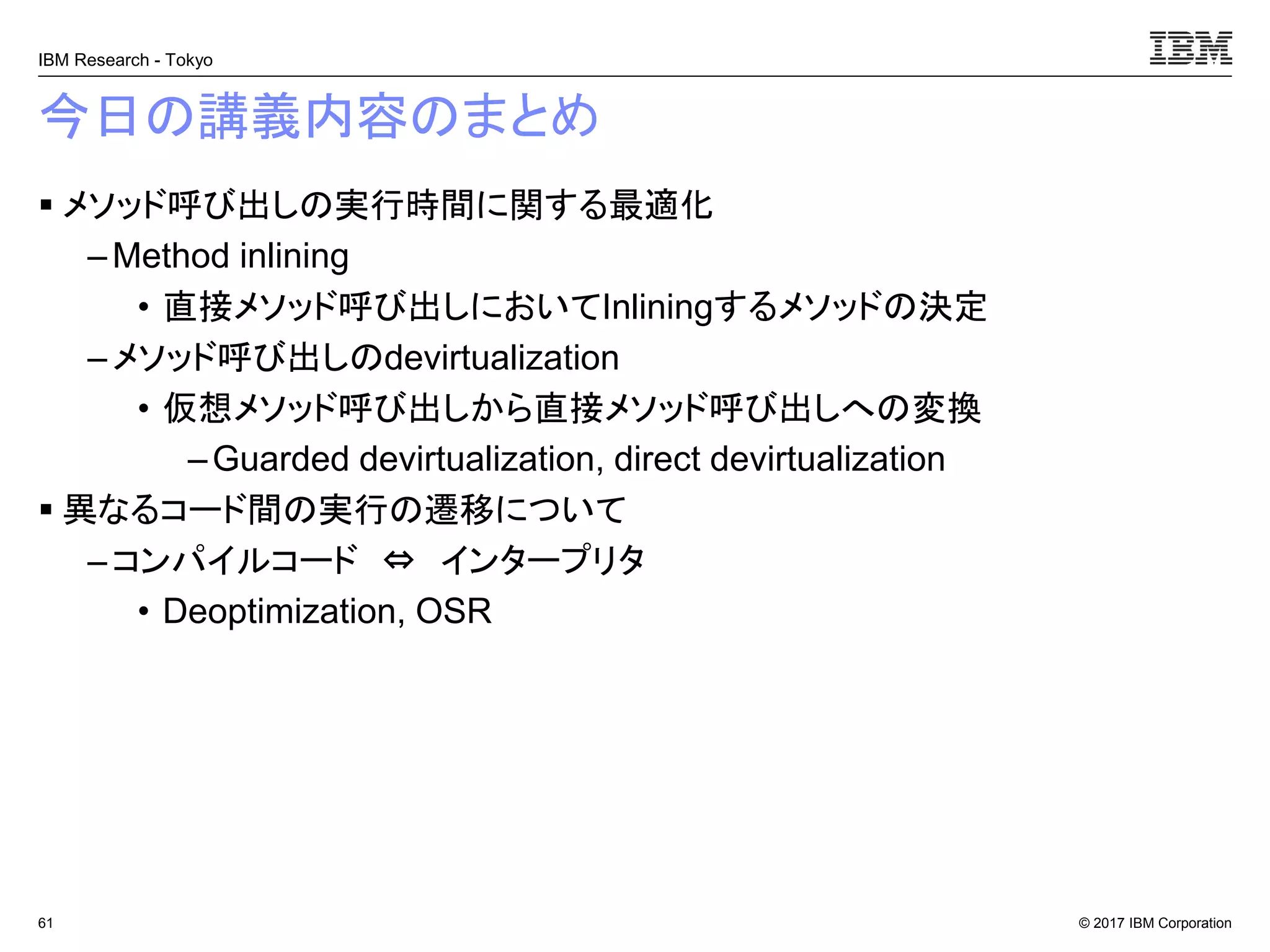 © 2017 IBM Corporation
IBM Research - Tokyo
今日の講義内容のまとめ
▪ メソッド呼び出しの実行時間に関する最適化
– Method inlining
• 直接メソッド呼び出しにおいてInliningするメソッドの決定
–メソッド呼び出しのdevirtualization
• 仮想メソッド呼び出しから直接メソッド呼び出しへの変換
–Guarded devirtualization, direct devirtualization
▪ 異なるコード間の実行の遷移について
– コンパイルコード ⇔ インタープリタ
• Deoptimization, OSR
61
 
