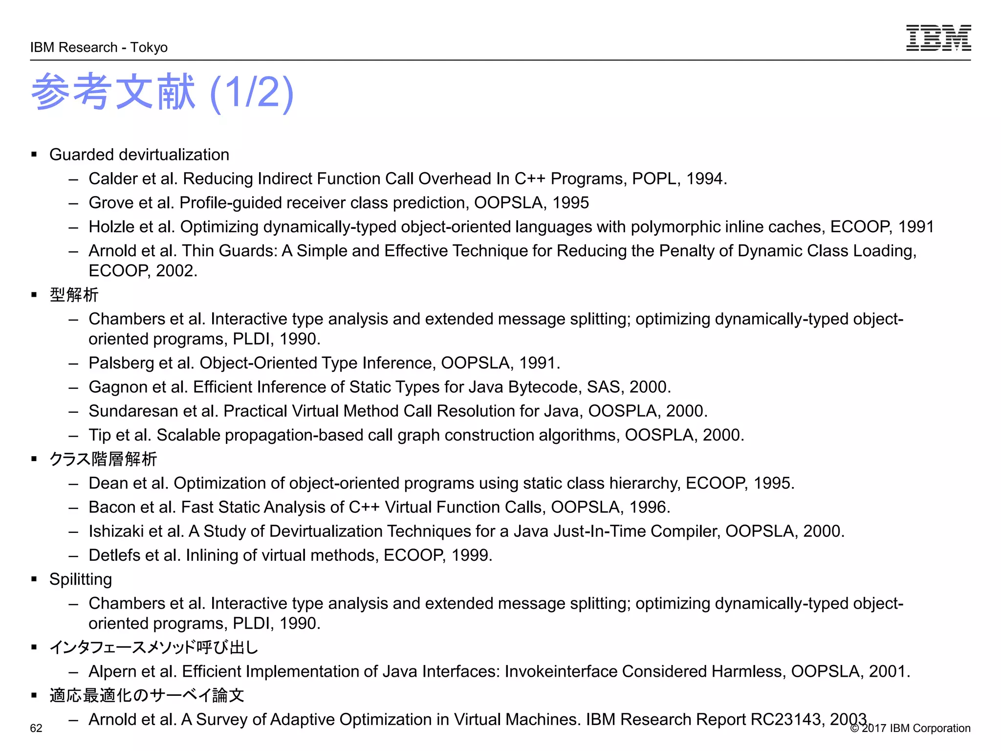 © 2017 IBM Corporation
IBM Research - Tokyo
参考文献 (1/2)
▪ Guarded devirtualization
– Calder et al. Reducing Indirect Function Call Overhead In C++ Programs, POPL, 1994.
– Grove et al. Profile-guided receiver class prediction, OOPSLA, 1995
– Holzle et al. Optimizing dynamically-typed object-oriented languages with polymorphic inline caches, ECOOP, 1991
– Arnold et al. Thin Guards: A Simple and Effective Technique for Reducing the Penalty of Dynamic Class Loading,
ECOOP, 2002.
▪ 型解析
– Chambers et al. Interactive type analysis and extended message splitting; optimizing dynamically-typed object-
oriented programs, PLDI, 1990.
– Palsberg et al. Object-Oriented Type Inference, OOPSLA, 1991.
– Gagnon et al. Efficient Inference of Static Types for Java Bytecode, SAS, 2000.
– Sundaresan et al. Practical Virtual Method Call Resolution for Java, OOSPLA, 2000.
– Tip et al. Scalable propagation-based call graph construction algorithms, OOSPLA, 2000.
▪ クラス階層解析
– Dean et al. Optimization of object-oriented programs using static class hierarchy, ECOOP, 1995.
– Bacon et al. Fast Static Analysis of C++ Virtual Function Calls, OOPSLA, 1996.
– Ishizaki et al. A Study of Devirtualization Techniques for a Java Just-In-Time Compiler, OOPSLA, 2000.
– Detlefs et al. Inlining of virtual methods, ECOOP, 1999.
▪ Spilitting
– Chambers et al. Interactive type analysis and extended message splitting; optimizing dynamically-typed object-
oriented programs, PLDI, 1990.
▪ インタフェースメソッド呼び出し
– Alpern et al. Efficient Implementation of Java Interfaces: Invokeinterface Considered Harmless, OOPSLA, 2001.
▪ 適応最適化のサーベイ論文
– Arnold et al. A Survey of Adaptive Optimization in Virtual Machines. IBM Research Report RC23143, 2003.62
 
