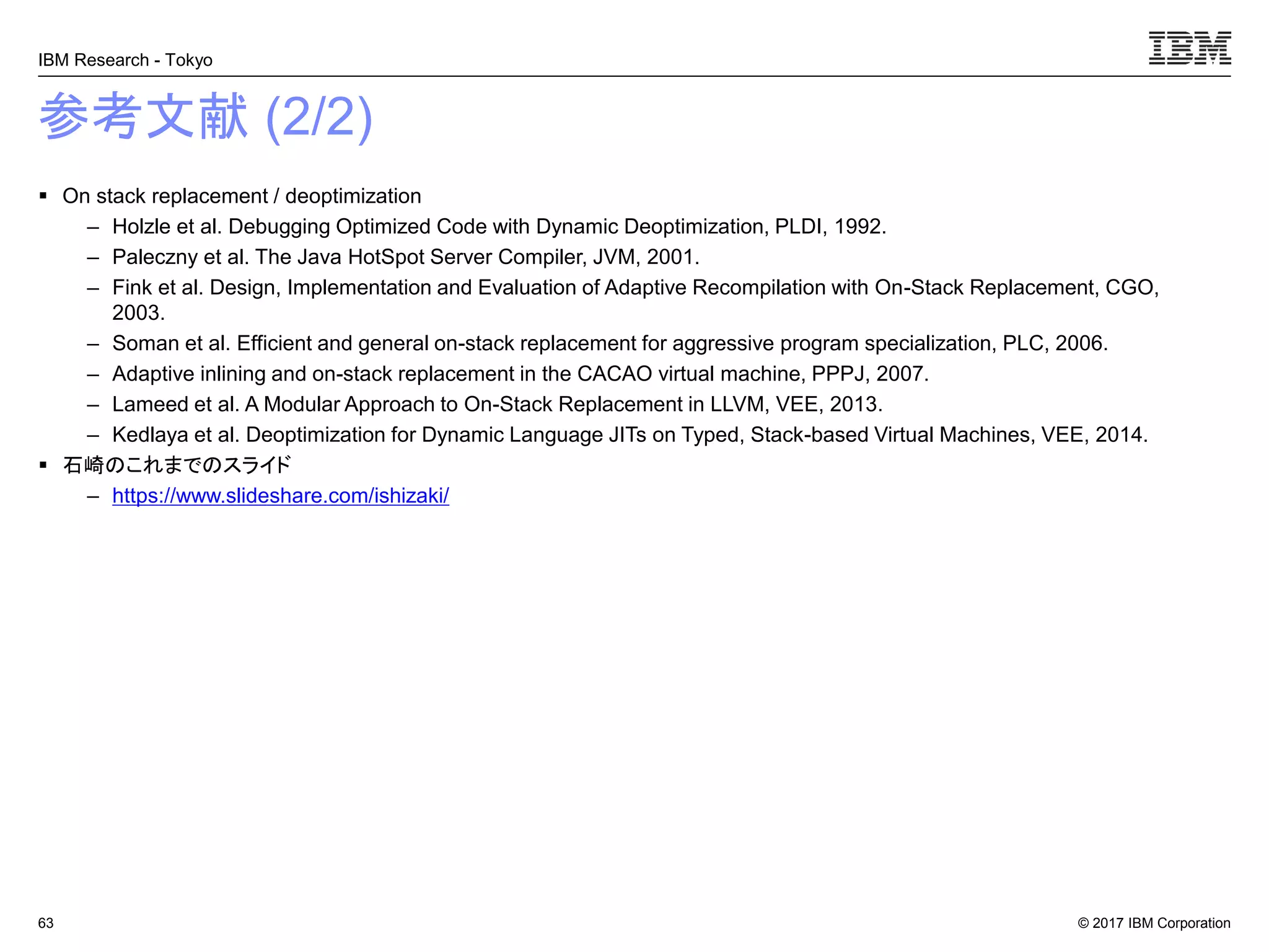 © 2017 IBM Corporation
IBM Research - Tokyo
参考文献 (2/2)
▪ On stack replacement / deoptimization
– Holzle et al. Debugging Optimized Code with Dynamic Deoptimization, PLDI, 1992.
– Paleczny et al. The Java HotSpot Server Compiler, JVM, 2001.
– Fink et al. Design, Implementation and Evaluation of Adaptive Recompilation with On-Stack Replacement, CGO,
2003.
– Soman et al. Efficient and general on-stack replacement for aggressive program specialization, PLC, 2006.
– Adaptive inlining and on-stack replacement in the CACAO virtual machine, PPPJ, 2007.
– Lameed et al. A Modular Approach to On-Stack Replacement in LLVM, VEE, 2013.
– Kedlaya et al. Deoptimization for Dynamic Language JITs on Typed, Stack-based Virtual Machines, VEE, 2014.
▪ 石崎のこれまでのスライド
– https://www.slideshare.com/ishizaki/
63
 