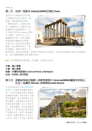 ★★府城旅遊 從心出發★★
第二天 杜拜／里斯本 Lisboa(132KM)艾佛拉 Evora
我們於今日飛抵伊比利半島
上的葡萄牙首都-里斯本，抵
達後，我們驅車前往素有
「博物館城市」之稱的艾佛
拉，此處曾是人文薈萃及商
業鼎盛的交通要衝城市，並
於 1985 年評列為 unesco 世界
文化遺產。位於小丘之上古
牆圍繞的古城，深受古羅馬
和基督教和摩爾文化影響，
多重交互下產生特有的建築
風格。黃白相間的房子、斑
駁的牆垣、狹窄的巷弄、石
板的街道、滴答的馬車聲，彷彿時空倒流到中世紀裡。 rua 5 de outuubro 是旅人的最愛的
街，是小鎮最熱鬧和商店雲集的地方。
■【下車參觀】黛安娜神殿、市政廳、艾佛拉大教堂。
早餐：機上簡餐
午餐：機上簡餐
晚餐：阿蘭特風燉豬肉 Carne de Porco a Alentejana
住宿：EVORA 或同等級
第三天 旅館(47KM)五陵廓～埃斯特雷莫什 Estremoz(80KM)葡萄牙的馬丘
比丘～馬爾旺 Marvão- (104KM)Castelo Branco
今日我們來到中市是古城埃斯特
雷莫什，欣賞星型堡壘的對稱之
美。中世紀時期的防禦工事通常
是圓環形堡壘，但是外敵一旦靠
近時城牆時，敵人則相對安全且
略佔優勢，且圓環型也更容易受
到新技術的砲擊。而十五世紀末
時，星型堡壘第一次出現在歐洲
的義大利，星型的設計幾乎消除
了防衛的死角，使用三角堡壘大
大增加了攻擊的廣度，所以從十
六世紀一直到十九世紀，歐洲各
 