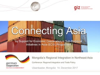 Seite 1
Mongolia’s Regional Integration in Northeast Asia
Conference: Regional Integration and Trade Policy
Ulaanbaatar, Mongolia 14. December 2017
by Support for Economic Cooperation in Sub-Regional
Initiatives in Asia (SCSI) Programme
Connecting Asia
 
