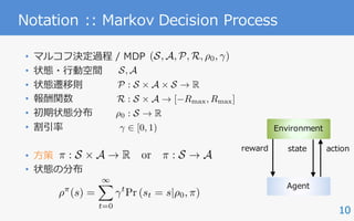 10
Notation :: Markov Decision Process
• マルコフ決定過程 / MDP
• 状態・⾏動空間
• 状態遷移則
• 報酬関数
• 初期状態分布
• 割引率
• ⽅策
• 状態の分布
Agent
Environment
state actionreward
S, A
P : S ⇥ A ⇥ S ! R
R : S ⇥ A ! [ Rmax, Rmax]
⇢0 : S ! R
2 [0, 1)
(S, A, P, R, ⇢0, )
⇡ : S ⇥ A ! R or ⇡ : S ! A
⇢⇡
(s) =
1X
t=0
t
Pr (st = s|⇢0, ⇡)
 