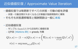 17
近似価値反復 / Approximate Value Iteration
• 価値反復では毎更新ですべての状態・⾏動の組を評価
– 状態・⾏動空間が⼤きくなると計算量が指数関数的に爆発
• そもそも状態遷移確率と報酬関数は⼀般に未知
• 近似価値反復
– サンプル (s,a,sʼ,r) から近似的に価値反復
– Q学習 [Watkins 89] + greedy ⽅策
Q(s, a) (1 ↵)Q(s, a) + ↵
✓
R(s, a) + max
a02A
Q(s0
, a0
)
◆
⇡(s) = arg maxa2AQ(s, a)
 