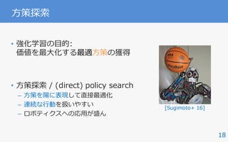 18
⽅策探索
• 強化学習の⽬的:
価値を最⼤化する最適⽅策の獲得
• ⽅策探索 / (direct) policy search
– ⽅策を陽に表現して直接最適化
– 連続な⾏動を扱いやすい
– ロボティクスへの応⽤が盛ん
IEEE ROBOTICS & AUTOMATION MAGAZINE MARCH 2016104
mensional systems like
humanoid robots, this
problem becomes more
serious due to the difficul-
ty of approximating high-
dimensional dynamics models with a limited amount of data
sampled from real systems. On the other hand, if the environ-
ment is extremely stochastic, a limited amount of previously
acquired data might not be able to capture the real environ-
ment’s property and could lead to inappropriate policy up-
dates. However, rigid dynamics models, such as a humanoid
robot model, do not usually include large stochasticity. There-
fore, our approach is suitable for a real robot learning for high-
dimensional systems like humanoid robots.
might be inter
work as a futur
Conclusions
In this article,
es of a human
formance. We
PGPE method
proach to car
tasks. In the f
task environm
tually simulate
environment,
different task
movements of
the cart-pole
posed method
was successful
Future wor
learning [28] a
riences acquire
Acknowledg
This work wa
23120004, MIC
gies for Clinic
AMED, and N
KAKENHI Gra
NSFC 6150233
References
[1] A. G. Kupcsik,
cient contextual po
Conf. Artificial Inte
[2] C. E. Rasmusse
Learning. Cambrid
[3] C. G. Atkeson a
14th Int. Conf. Mach
[4] C. G. Atkeson
cies and value func
mation Processing S
environments.
Figure 13. The humanoid robot CB-i [7]. (Photo courtesy of ATR.)
[Sugimoto+ 16]
 