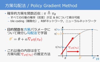 19
⽅策勾配法 / Policy Gradient Method
• 確率的⽅策を関数近似：
– すべての⾏動の確率（密度）が正 & θについて微分可能
– tile coding（離散化），RBFネットワーク，ニューラルネットワーク
• ⽬的関数を⽅策パラメータに
ついて微分し勾配法で学習
• これ以後の内容は全て
⽅策勾配 の推定⽅法
✓0
= ✓ + ↵r✓⌘(⇡✓)
r✓⌘(⇡✓)
⌘(⇡✓0 )
⌘(⇡✓⇤ )
⌘(⇡✓)
✓⇤
✓
r✓⌘(⇡✓)
✓0
⇡ , ⇡✓
 