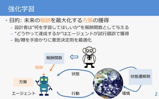 • ⽬的: 未来の報酬を最⼤化する⽅策の獲得
– 設計者は”何を学習してほしいか”を報酬関数として与える
– ”どうやって達成するか”はエージェントが試⾏錯誤で獲得
– 飴/鞭を⼿掛かりに意思決定則を最適化
2
強化学習
エージェント
状態
⾏動
報酬関数
報酬
状態遷移則
⽅策
環境
 