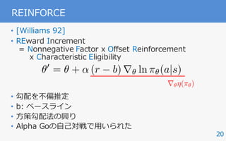 20
REINFORCE
• [Williams 92]
• REward Increment
= Nonnegative Factor x Offset Reinforcement
x Characteristic Eligibility
• 勾配を不偏推定
• b: ベースライン
• ⽅策勾配法の興り
• Alpha Goの⾃⼰対戦で⽤いられた
✓0
= ✓ + ↵ (r b) r✓ ln ⇡✓(a|s)
r✓⌘(⇡✓)
 
