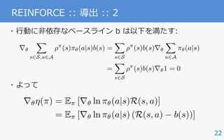 22
REINFORCE :: 導出 :: 2
• ⾏動に⾮依存なベースライン b は以下を満たす:
• よって
r✓
X
s2S,a2A
⇢⇡
(s)⇡✓(a|s)b(s) =
X
s2S
⇢⇡
(s)b(s)r✓
X
a2A
⇡✓(a|s)
=
X
s2S
⇢⇡
(s)b(s)r✓1 = 0
r✓⌘(⇡) = E⇡ [r✓ ln ⇡✓(a|s)R(s, a)]
= E⇡ [r✓ ln ⇡✓(a|s) (R(s, a) b(s))]
 