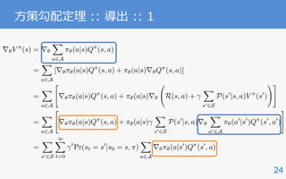 r✓V ⇡
(s) = r✓
X
a2A
⇡✓(a|s)Q⇡
(s, a)
=
X
a2A
[r✓⇡✓(a|s)Q⇡
(s, a) + ⇡✓(a|s)r✓Q⇡
(s, a)]
=
X
a2A
"
r✓⇡✓(a|s)Q⇡
(s, a) + ⇡✓(a|s)r✓ R(s, a) +
X
s02S
P(s0
|s, a)V ⇡
(s0
)
!#
=
X
a2A
"
r✓⇡✓(a|s)Q⇡
(s, a) + ⇡✓(a|s)
X
s02S
P(s0
|s, a)r✓
X
a02A
⇡✓(a0
|s0
)Q⇡
(s0
, a0
)
#
=
X
s02S
1X
t=0
t
Pr(st = s0
|s0 = s, ⇡)
X
a2A
r✓⇡✓(a|s0
)Q⇡
(s0
, a)
24
⽅策勾配定理 :: 導出 :: 1
 