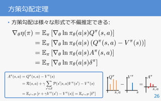 26
⽅策勾配定理
• ⽅策勾配は様々な形式で不偏推定できる:
r✓⌘(⇡) = E⇡ [r✓ ln ⇡✓(a|s)Q⇡
(s, a)]
= E⇡ [r✓ ln ⇡✓(a|s) (Q⇡
(s, a) V ⇡
(s))]
= E⇡ [r✓ ln ⇡✓(a|s)A⇡
(s, a)]
= E⇡ [r✓ ln ⇡✓(a|s) ⇡
]
=
s, a
Q⇡
s
V ⇡
A⇡
s, a
A⇡
(s, a) = Q⇡
(s, a) V ⇡
(s)
= R(s, a) +
X
s02S
P(s0
|s, a)V ⇡
(s0
) V ⇡
(s)
= Es0⇠P [r + V ⇡
(s0
) V ⇡
(s)] = Es0⇠P [ ⇡
]<latexit sha1_base64="JdGziPix+c0H39/n+OmPaMIjE1w=">AAAGaXiclVRLb9NAEB4HGkp4tCmXilwsoqStKNGm4i0hFRASxzxIWilOo7WzSaz4JdsJFJMLR/4AB04gIYE4wV/gwh/g0J+A4FYkLhwYr02TNM9uZO/M7HzffDOOVrY01XEJORAip04vRM8sno2dO3/h4tJyfKXsmB1bYSXF1Ex7V6YO01SDlVzV1diuZTOqyxrbkdsP/fOdLrMd1TSeuPsWq+q0aagNVaEuhmpxIXF/T7LUdWeTbsTS98T8kSdeE8uBsxGTJP9M0qnbUqjmFXpBxlVRalJdp6LkdPSa56xJqnGUVOz1+ogcItZecFB5z0NW359UQpa9Rz1O56j6AAXyaazhVux+4RA+RCXZarPlVmMppEylY3OSilKdaS4NxIUUteUkyRC+xFEjGxpJCFfOjEcSIEEdTFCgAzowMMBFWwMKDv4qkAUCFsaq4GHMRkvl5wx6EENsB7MYZlCMtvHdRK8SRg30fU6HoxWsouFjI1KEFPlOPpJD8o18Ij/I34lcHufwtezjLgdYZtWWXq0W/8xE6bi70Oqjpmp2oQG3uVYVtVs84nehBPju89eHxbuFlJcm78hP1P+WHJCv2IHR/a28z7PCmyl6ZNQSTKyOfoNXYAMz8fibYrTJZ+vPS8ee29wmsIlPBm7gnsU98AM+n+cpZ9J5vwZW8DA+zOd/ySqP+z094195cu0kZvdm6K3z/0MbO9Ow51HN2VDzTb7P1jvKN13zuPon0W1jvD5m0hnYGpry/Mr/M86nu19/UPWkGvNxn4xz3kmPmTDeNNnj98qoUdrK3MmQ/PXk9oPwylmEBFyBdSS5BdvwGHJQAkV4KXwQPgtfFn5FV6Kr0ctBakQIMZdgaEWT/wC35HkI</latexit><latexit sha1_base64="JdGziPix+c0H39/n+OmPaMIjE1w=">AAAGaXiclVRLb9NAEB4HGkp4tCmXilwsoqStKNGm4i0hFRASxzxIWilOo7WzSaz4JdsJFJMLR/4AB04gIYE4wV/gwh/g0J+A4FYkLhwYr02TNM9uZO/M7HzffDOOVrY01XEJORAip04vRM8sno2dO3/h4tJyfKXsmB1bYSXF1Ex7V6YO01SDlVzV1diuZTOqyxrbkdsP/fOdLrMd1TSeuPsWq+q0aagNVaEuhmpxIXF/T7LUdWeTbsTS98T8kSdeE8uBsxGTJP9M0qnbUqjmFXpBxlVRalJdp6LkdPSa56xJqnGUVOz1+ogcItZecFB5z0NW359UQpa9Rz1O56j6AAXyaazhVux+4RA+RCXZarPlVmMppEylY3OSilKdaS4NxIUUteUkyRC+xFEjGxpJCFfOjEcSIEEdTFCgAzowMMBFWwMKDv4qkAUCFsaq4GHMRkvl5wx6EENsB7MYZlCMtvHdRK8SRg30fU6HoxWsouFjI1KEFPlOPpJD8o18Ij/I34lcHufwtezjLgdYZtWWXq0W/8xE6bi70Oqjpmp2oQG3uVYVtVs84nehBPju89eHxbuFlJcm78hP1P+WHJCv2IHR/a28z7PCmyl6ZNQSTKyOfoNXYAMz8fibYrTJZ+vPS8ee29wmsIlPBm7gnsU98AM+n+cpZ9J5vwZW8DA+zOd/ySqP+z094195cu0kZvdm6K3z/0MbO9Ow51HN2VDzTb7P1jvKN13zuPon0W1jvD5m0hnYGpry/Mr/M86nu19/UPWkGvNxn4xz3kmPmTDeNNnj98qoUdrK3MmQ/PXk9oPwylmEBFyBdSS5BdvwGHJQAkV4KXwQPgtfFn5FV6Kr0ctBakQIMZdgaEWT/wC35HkI</latexit><latexit sha1_base64="JdGziPix+c0H39/n+OmPaMIjE1w=">AAAGaXiclVRLb9NAEB4HGkp4tCmXilwsoqStKNGm4i0hFRASxzxIWilOo7WzSaz4JdsJFJMLR/4AB04gIYE4wV/gwh/g0J+A4FYkLhwYr02TNM9uZO/M7HzffDOOVrY01XEJORAip04vRM8sno2dO3/h4tJyfKXsmB1bYSXF1Ex7V6YO01SDlVzV1diuZTOqyxrbkdsP/fOdLrMd1TSeuPsWq+q0aagNVaEuhmpxIXF/T7LUdWeTbsTS98T8kSdeE8uBsxGTJP9M0qnbUqjmFXpBxlVRalJdp6LkdPSa56xJqnGUVOz1+ogcItZecFB5z0NW359UQpa9Rz1O56j6AAXyaazhVux+4RA+RCXZarPlVmMppEylY3OSilKdaS4NxIUUteUkyRC+xFEjGxpJCFfOjEcSIEEdTFCgAzowMMBFWwMKDv4qkAUCFsaq4GHMRkvl5wx6EENsB7MYZlCMtvHdRK8SRg30fU6HoxWsouFjI1KEFPlOPpJD8o18Ij/I34lcHufwtezjLgdYZtWWXq0W/8xE6bi70Oqjpmp2oQG3uVYVtVs84nehBPju89eHxbuFlJcm78hP1P+WHJCv2IHR/a28z7PCmyl6ZNQSTKyOfoNXYAMz8fibYrTJZ+vPS8ee29wmsIlPBm7gnsU98AM+n+cpZ9J5vwZW8DA+zOd/ySqP+z094195cu0kZvdm6K3z/0MbO9Ow51HN2VDzTb7P1jvKN13zuPon0W1jvD5m0hnYGpry/Mr/M86nu19/UPWkGvNxn4xz3kmPmTDeNNnj98qoUdrK3MmQ/PXk9oPwylmEBFyBdSS5BdvwGHJQAkV4KXwQPgtfFn5FV6Kr0ctBakQIMZdgaEWT/wC35HkI</latexit>
 