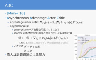 28
A3C
• [Mnih+ 16]
• Asynchronous Advantage Actor Critic
– advantage actor critic:
– asynchronous:
‣ actor-criticのペアを複数⽤意
‣ 各actor-criticが独⽴に環境と相互作⽤して勾配を計算
– （ は陽に推定せず，状態価値関数で近似）
‣ ときどき
• 膨⼤な計算資源による暴⼒
i 2 {1, N}
✓0
= ✓ + ↵ d✓
✓i = ✓0
r✓⌘(⇡) = E⇡ [r✓ ln ⇡✓(a|s)A⇡
(s, a)]
A(st, at)
d✓ d✓ + r✓i
ln ⇡✓i
(at|st)Ai
(st, at)
 