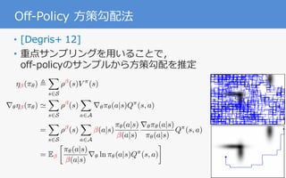 31
Off-Policy ⽅策勾配法
• [Degris+ 12]
• 重点サンプリングを⽤いることで，
off-policyのサンプルから⽅策勾配を推定
O↵-Policy Actor-Critic
ˆZ = {u 2 U | dg(u) = 0} and the value function
weights, vt, converge to the corresponding TD-solution
with probability one.
Proof Sketch: We follow a similar outline to the
two timescale analysis for on-policy policy gradient
actor-critic (Bhatnagar et al., 2009) and for nonlinear
GTD (Maei et al., 2009). We analyze the dynamics
for our two weights, ut and zt
T
= (wt
T
vt
T
), based on
our update rules. The proof involves satisfying seven
requirements from Borkar (2008, p. 64) to ensure con-
vergence to an asymptotically stable equilibrium.
4. Empirical Results
Behavior
Softmax-GQ
O↵-Policy Actor-Critic
= 0} and the value function
the corresponding TD-solution
ollow a similar outline to the
for on-policy policy gradient
et al., 2009) and for nonlinear
9). We analyze the dynamics
and zt
T
= (wt
T
vt
T
), based on
proof involves satisfying seven
kar (2008, p. 64) to ensure con-
tically stable equilibrium.
ults
Behavior Greedy-GQ
Softmax-GQ O↵-PAC
⌘ (⇡✓) ,
X
s2S
⇢ (s)V ⇡
(s)
r✓⌘ (⇡✓) '
X
s2S
⇢ (s)
X
a2A
r✓⇡✓(a|s)Q⇡
(s, a)
=
X
s2S
⇢ (s)
X
a2A
(a|s)
⇡✓(a|s)
(a|s)
r✓⇡✓(a|s)
⇡✓(a|s)
Q⇡
(s, a)
= E

⇡✓(a|s)
(a|s)
r✓ ln ⇡✓(a|s)Q⇡
(s, a)
 