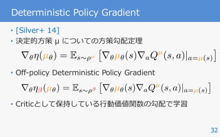 32
Deterministic Policy Gradient
• [Silver+ 14]
• 決定的⽅策 μ についての⽅策勾配定理
• Off-policy Deterministic Policy Gradient
• Criticとして保持している⾏動価値関数の勾配で学習
r✓⌘(µ✓) = Es⇠⇢µ
⇥
r✓µ✓(s)raQµ
(s, a)|a=µ(s)
⇤
r✓⌘ (µ✓) = Es⇠⇢
⇥
r✓µ✓(s)raQµ
(s, a)|a=µ(s)
⇤
 