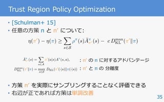 35
Trust Region Policy Optimization
• [Schulman+ 15]
• 任意の⽅策 π と πʼ について:
• ⽅策 πʼ を実際にサンプリングすることなく評価できる
• 右辺が正であれば⽅策は単調改善
: πʼ の π に対するアドバンテージ
: πʼ と π の 分離度
⌘(⇡0
) ⌘(⇡)
X
s2S
⇢⇡
(s) ¯A⇡
⇡0 (s) c Dmax
KL (⇡0
k⇡)
¯A⇡
⇡0 (s) =
X
a2A
⇡0
(a|s)A⇡
(s, a),
Dmax
KL (⇡0
k⇡) = max
s2S
DKL(⇡0
(·|s)k⇡(·|s))
 