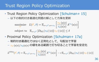 36
Trust Region Policy Optimization
• Trust Region Policy Optimization [Schulman+ 15]
– 以下の制約付き最適化問題の解として⽅策を更新
• Proximal Policy Optimization [Schulman+ 17a]
– 制約付き最適化ではなく正則化として，勾配法で学習
– の値をある範囲で打ち切ることで学習を安定化
maximize
✓0
L(✓0
, ✓) = Es⇠⇢✓,a⇠⇡✓

⇡✓0 (a|s)
⇡✓(a|s)
A⇡✓
(a|s)
subject to Es⇠⇢✓ [DKL(⇡✓(·|s)k⇡✓0 (·|s))] 
⇡✓0 (a|s)/⇡✓(a|s)
LPPO
(✓0
, ✓) = Es⇠⇢✓,a⇠⇡✓

⇡✓0 (a|s)
⇡✓(a|s)
A⇡✓
(a|s) c Es⇠⇢✓ [DKL(⇡✓(·|s)k⇡✓0 (·|s))]
 