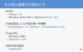 40
その他の重要な学習法たち
• ACER
– [Wang+ 17]
– Off-policy Actor Critic + Retrace [Munos+ 16]
• ⽅策勾配法 と Q 学習の統⼀的理解
– [OʼDonoghue+ 17; Nachum+ 17a; Schulman+ 17b]
• Trust-PCL
– Off-Policy TRPO
– [Nachum+ 17b]
• ⾃然⽅策勾配法
– [Kakade 01]
 