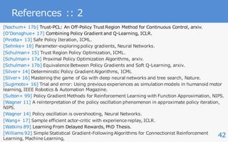 42
References :: 2
[Nachum+ 17b] Trust-PCL: An Off-Policy Trust Region Method for Continuous Control, arxiv.
[OʼDonoghue+ 17] Combining Policy Gradient and Q-Learning, ICLR.
[Pirotta+ 13] Safe Policy Iteration, ICML.
[Sehnke+ 10] Parameter-exploring policy gradients, Neural Networks.
[Schulman+ 15] Trust Region Policy Optimization, ICML.
[Schulman+ 17a] Proximal Policy Optimization Algorithms, arxiv.
[Schulman+ 17b] Equivalence Between Policy Gradients and Soft Q-Learning, arxiv.
[Silver+ 14] Deterministic Policy Gradient Algorithms, ICML
[Silver+ 16] Mastering the game of Go with deep neural networks and tree search, Nature.
[Sugimoto+ 16] Trial and error: Using previous experiences as simulation models in humanoid motor
learning, IEEE Robotics & Automation Magazine.
[Sutton+ 99] Policy Gradient Methods for Reinforcement Learning with Function Approximation, NIPS.
[Wagner 11] A reinterpretation of the policy oscillation phenomenon in approximate policy iteration,
NIPS.
[Wagner 14] Policy oscillation is overshooting, Neural Networks.
[Wang+ 17] Sample efficient actor-critic with experience replay, ICLR.
[Watkins 89] Learning From Delayed Rewards, PhD Thesis.
[Williams 92] Simple Statistical Gradient-Following Algorithms for Connectionist Reinforcement
Learning, Machine Learning,
 