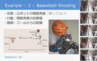 6
Example :: 3 :: Basketball Shooting
• 状態：ロボットの関節⾓度（使ってない）
• ⾏動：関節⾓度の⽬標値
• 報酬：ゴールからの距離
dimensional dynamics models with a limited amount of data
sampled from real systems. On the other hand, if the environ-
ment is extremely stochastic, a limited amount of previously
acquired data might not be able to capture the real environ-
ment’s property and could lead to inappropriate policy up-
dates. However, rigid dynamics models, such as a humanoid
robot model, do not usually include large stochasticity. There-
fore, our approach is suitable for a real robot learning for high-
dimensional systems like humanoid robots.
es of a humanoid robot to eff
formance. We proposed recu
PGPE method to improve the
proach to cart-pole swing-u
tasks. In the former, we intr
task environment composed o
tually simulated cart-pole dy
environment, we can potenti
different task environments.
movements of the humanoid
the cart-pole swing-up. Furt
posed method, the challengi
was successfully accomplished
Future work will develop a
learning [28] approach to effici
riences acquired in different tar
Acknowledgment
This work was supported b
23120004, MIC-SCOPE, ``De
gies for Clinical Application’’
AMED, and NEDO. Part of thi
KAKENHI Grant 26730141. Th
NSFC 61502339.
References
[1] A. G. Kupcsik, M. P. Deisenroth, J.
cient contextual policy search for robo
Conf. Artificial Intelligence, 2013.
[2] C. E. Rasmussen and C. K. I. Will
Learning. Cambridge, MA: MIT Press, 2
[3] C. G. Atkeson and S. Schaal, “Robot
14th Int. Conf. Machine Learning, 1997, pp
[4] C. G. Atkeson and J. Morimoto, “N
cies and value functions: A trajectory-b
mation Processing Systems, 2002, pp. 164Figure 13. The humanoid robot CB-i [7]. (Photo courtesy of ATR.)
our proposed approach,
we compared the following methods:
● REINFORCE: The REINFORCE algorithm [25]
● PGPE: Standard PGPE [6]
● IW-PGPE: Standard IW-PGPE [34]
● Proposed: Proposed recursive IW-PGPE.
For each method, we updated the parameters every ten trials
and used the same learning rate.
2 m
(a)
0.9 m
0.5 m
0.5 m
0.1 m
y
z
x
Robot
i5, i6, i7
p(xp, yp, zp = 0.5) i1, i2, i3
i4
[Sugimoto+ 16]
 
