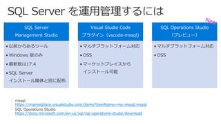 SQL Server
Management Studio
• 以前からあるツール
• Windows 版のみ
• 最新版は17.4
• SQL Server
インストール媒体と別に配布
Visual Studio Code
プラグイン（vscode-mssql)
• マルチプラットフォーム対応
• OSS
• マーケットプレイスから
インストール可能
SQL Operations Studio
（プレビュー）
• マルチプラットフォーム対応
• OSS
https://marketplace.visualstudio.com/items?itemName=ms-mssql.mssql
https://docs.microsoft.com/en-us/sql/sql-operations-studio/download
 