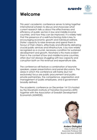 This year’s academic conference serves to bring together
international scholars to discuss and showcase what
current research tells us about the effectiveness and
efficiency of public sectors in low and middle-income
countries, and how they can be improved. It is widely held
that the presence of a well-functioning state is key to
encouraging economic growth and individual welfare.
States' capacity to raise revenues and spend them in
favour of their citizens, effectively and efficiently delivering
crucial public services and infrastructure, is by now widely
recognized as a crucial, necessary condition for sustained
development and growth. Nowhere is this more evident
than in the context of low and middle-income countries,
often (but not always) struggling with low capacity and
corruption both on the revenue and expenditure side.
The conference will feature a combination of keynote
speakers, paper presentations and panel discussions. The
areas in which the conference will mainly (but not
exclusively) focus are public procurement and public-
private partnerships, the competence, organization and
management of public employees, and e-government
broadly defined.
The academic conference on December 14-15 is hosted
by the Stockholm Institute of Transition Economics (SITE)
together with the Association of Swedish Development
Economists (ASWEDE).
Welcome
Anders Olofsgård
Deputy Director SITE
Associate Professor SSE
Board member ASWEDE
 